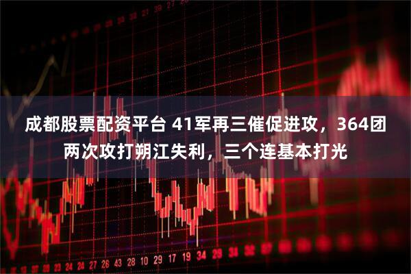 成都股票配资平台 41军再三催促进攻，364团两次攻打朔江失利，三个连基本打光