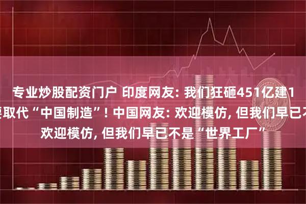 专业炒股配资门户 印度网友: 我们狂砸451亿建18个工厂, 这次要取代“中国制造”! 中国网友: 欢迎模仿, 但我们早已不是“世界工厂”
