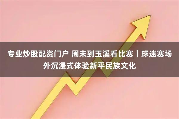 专业炒股配资门户 周末到玉溪看比赛丨球迷赛场外沉浸式体验新平民族文化