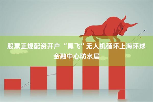股票正规配资开户 “黑飞”无人机砸坏上海环球金融中心防水层