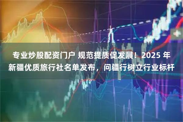 专业炒股配资门户 规范提质促发展!2025 年新疆优质旅行社名单发布,问疆行树立行业标杆