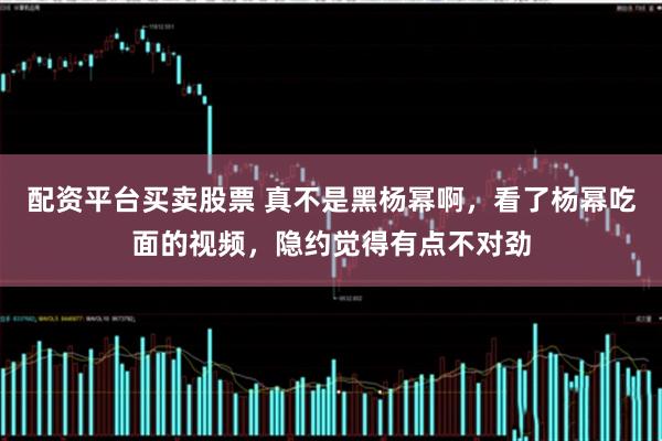 配资平台买卖股票 真不是黑杨幂啊,看了杨幂吃面的视频,隐约觉得有点不对劲