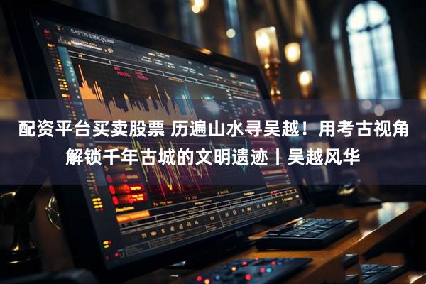 配资平台买卖股票 历遍山水寻吴越！用考古视角解锁千年古城的文明遗迹丨吴越风华