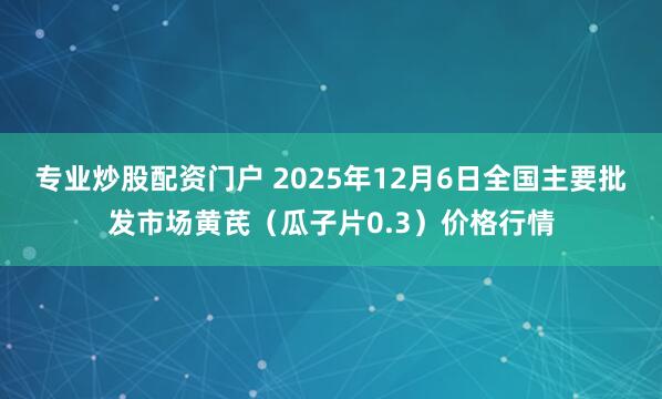 专业炒股配资门户 2025年12月6日全国主要批发市场黄芪（瓜子片0.3）价格行情