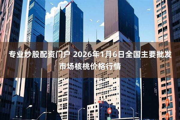 专业炒股配资门户 2026年1月6日全国主要批发市场核桃价格行情