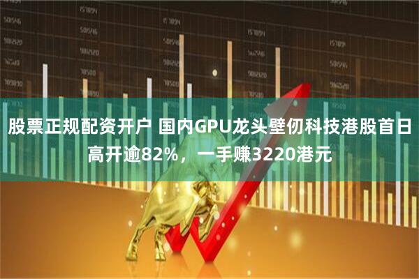 股票正规配资开户 国内GPU龙头壁仞科技港股首日高开逾82%，一手赚3220港元
