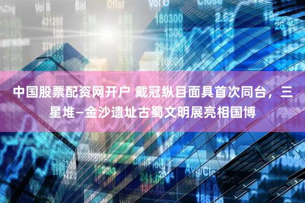 中国股票配资网开户 戴冠纵目面具首次同台，三星堆—金沙遗址古蜀文明展亮相国博