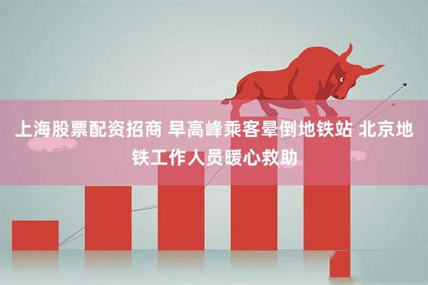 上海股票配资招商 早高峰乘客晕倒地铁站 北京地铁工作人员暖心救助