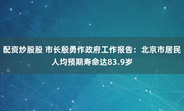配资炒股股 市长殷勇作政府工作报告：北京市居民人均预期寿命达83.9岁