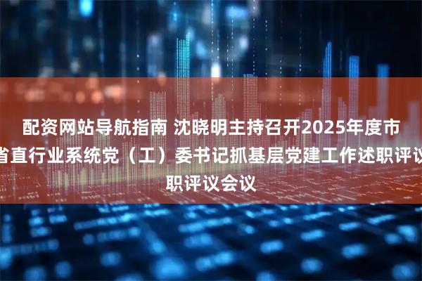 配资网站导航指南 沈晓明主持召开2025年度市州和省直行业系统党（工）委书记抓基层党建工作述职评议会议