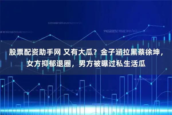 股票配资助手网 又有大瓜？金子涵拉黑蔡徐坤，女方抑郁退圈，男方被曝过私生活瓜