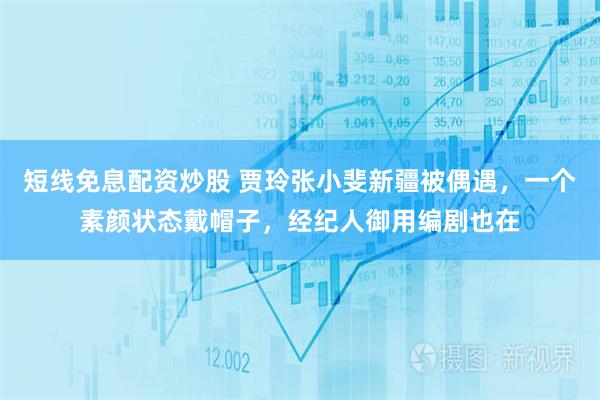 短线免息配资炒股 贾玲张小斐新疆被偶遇，一个素颜状态戴帽子，经纪人御用编剧也在