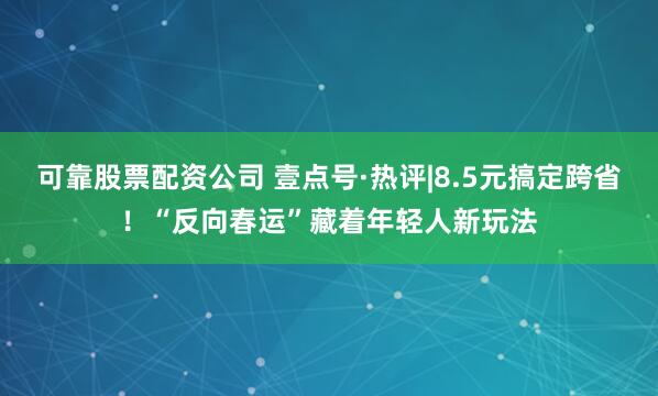 可靠股票配资公司 壹点号·热评|8.5元搞定跨省！“反向春运”藏着年轻人新玩法