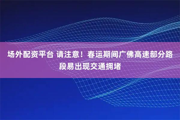 场外配资平台 请注意！春运期间广佛高速部分路段易出现交通拥堵