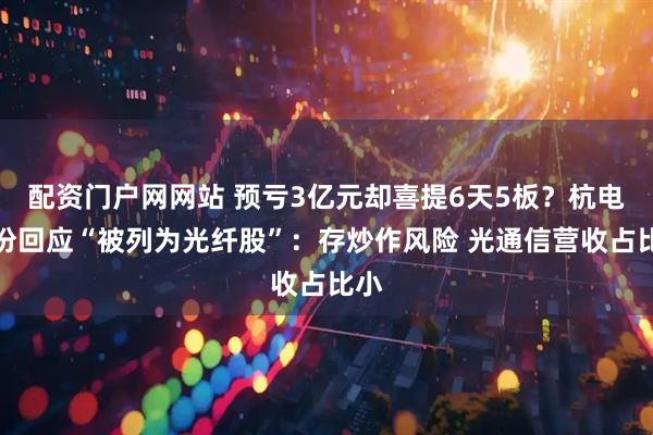 配资门户网网站 预亏3亿元却喜提6天5板？杭电股份回应“被列为光纤股”：存炒作风险 光通信营收占比小