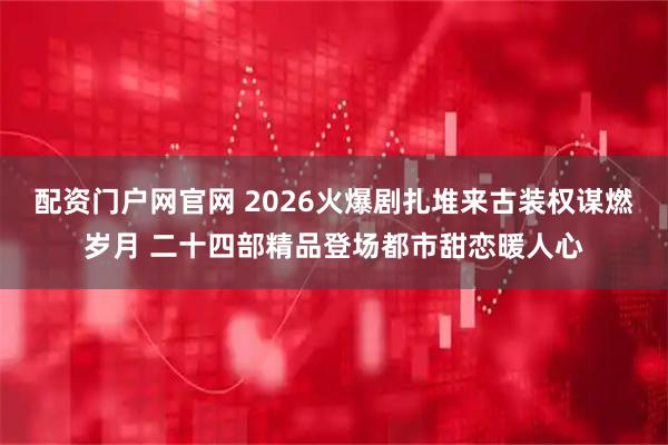 配资门户网官网 2026火爆剧扎堆来古装权谋燃岁月 二十四部精品登场都市甜恋暖人心