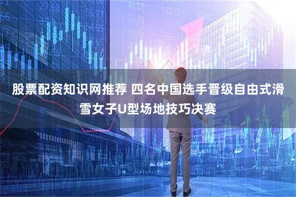 股票配资知识网推荐 四名中国选手晋级自由式滑雪女子U型场地技巧决赛