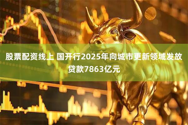 股票配资线上 国开行2025年向城市更新领域发放贷款7863亿元