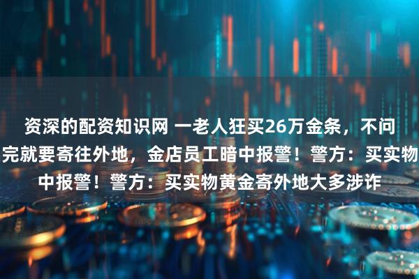 资深的配资知识网 一老人狂买26万金条，不问价格，不问款式，买完就要寄往外地，金店员工暗中报警！警方：买实物黄金寄外地大多涉诈