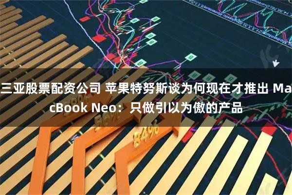 三亚股票配资公司 苹果特努斯谈为何现在才推出 MacBook Neo：只做引以为傲的产品
