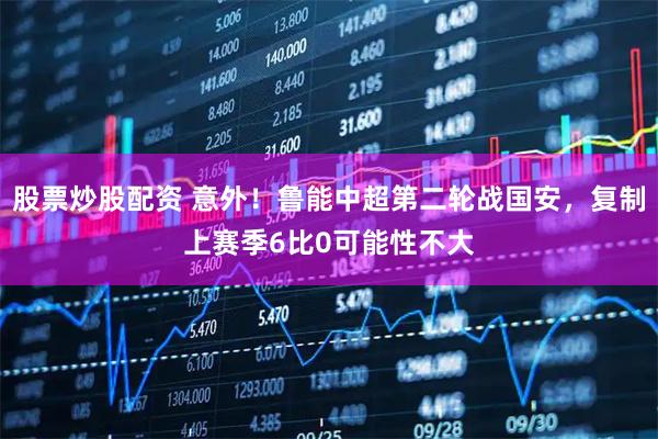 股票炒股配资 意外！鲁能中超第二轮战国安，复制上赛季6比0可能性不大