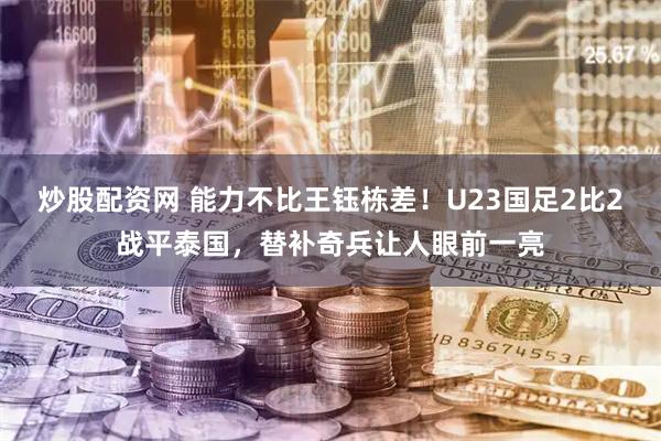 炒股配资网 能力不比王钰栋差！U23国足2比2战平泰国，替补奇兵让人眼前一亮
