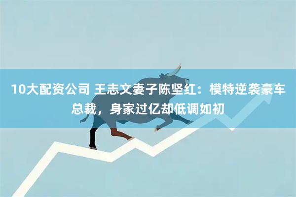 10大配资公司 王志文妻子陈坚红：模特逆袭豪车总裁，身家过亿却低调如初
