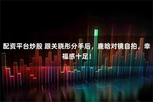 配资平台炒股 跟关晓彤分手后，鹿晗对镜自拍，幸福感十足！