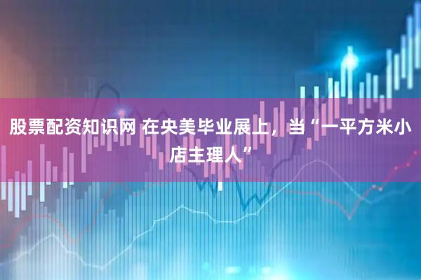 股票配资知识网 在央美毕业展上，当“一平方米小店主理人”