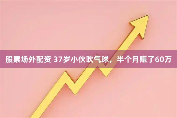 股票场外配资 37岁小伙吹气球，半个月赚了60万