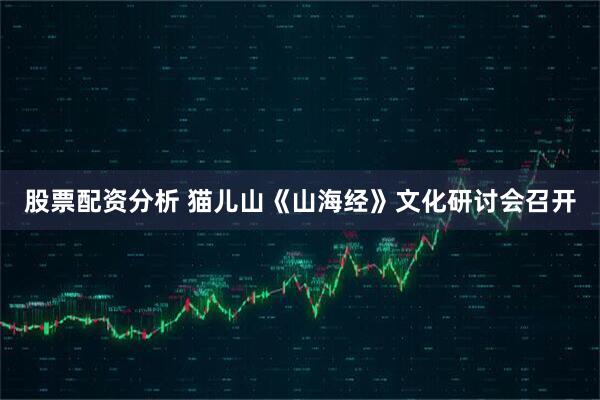 股票配资分析 猫儿山《山海经》文化研讨会召开