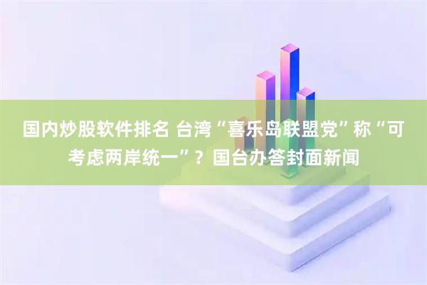 国内炒股软件排名 台湾“喜乐岛联盟党”称“可考虑两岸统一”？国台办答封面新闻