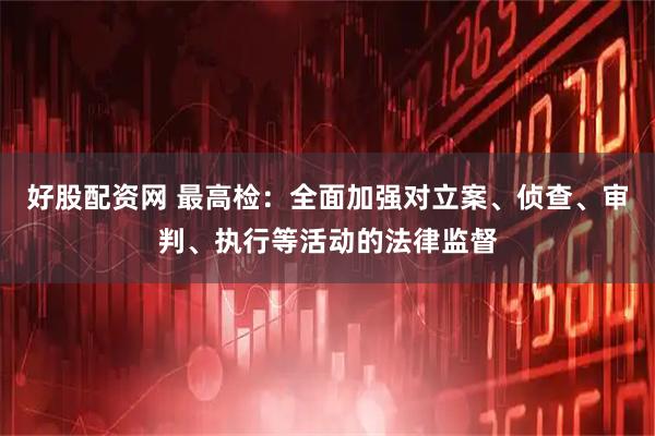 好股配资网 最高检：全面加强对立案、侦查、审判、执行等活动的法律监督