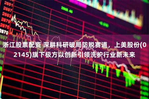 浙江股票配资 深耕科研破局防脱赛道，上美股份(02145)旗下极方以创新引领洗护行业新未来