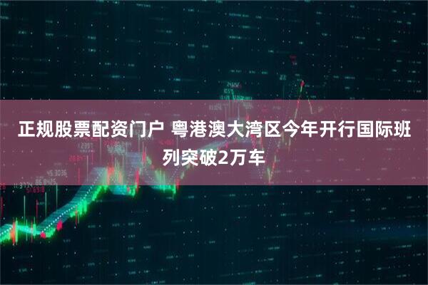 正规股票配资门户 粤港澳大湾区今年开行国际班列突破2万车