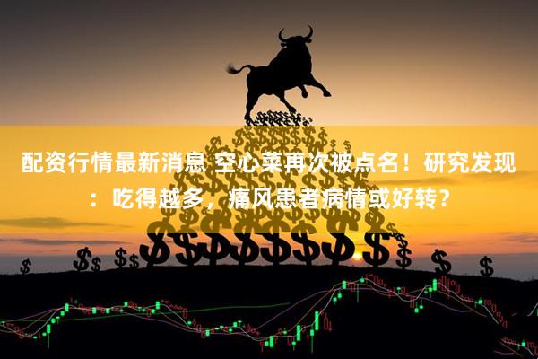 配资行情最新消息 空心菜再次被点名！研究发现：吃得越多，痛风患者病情或好转？