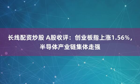 长线配资炒股 A股收评：创业板指上涨1.56%，半导体产业链集体走强