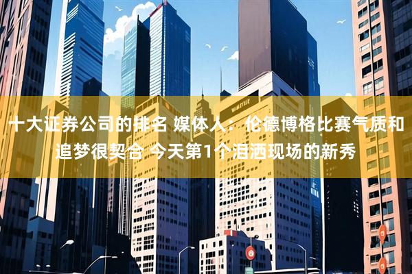 十大证券公司的排名 媒体人：伦德博格比赛气质和追梦很契合 今天第1个泪洒现场的新秀