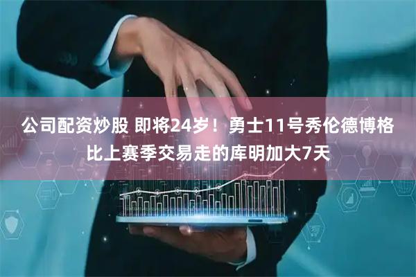 公司配资炒股 即将24岁！勇士11号秀伦德博格比上赛季交易走的库明加大7天