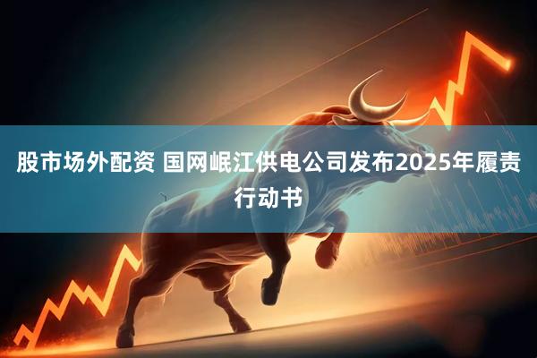 股市场外配资 国网岷江供电公司发布2025年履责行动书