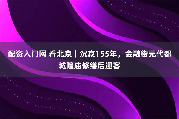 配资入门网 看北京｜沉寂155年，金融街元代都城隍庙修缮后迎客