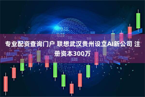 专业配资查询门户 联想武汉贵州设立AI新公司 注册资本300万