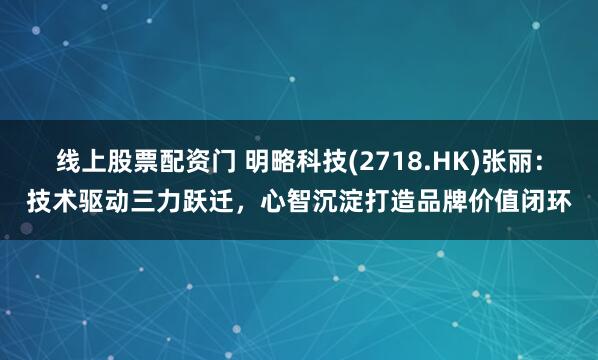 线上股票配资门 明略科技(2718.HK)张丽：技术驱动三力跃迁，心智沉淀打造品牌价值闭环